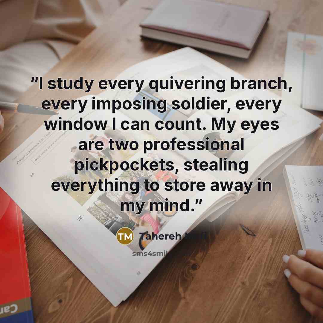“I study every quivering branch, every imposing soldier, every window I can count. My eyes are two professional pickpockets, stealing everything to store away in my mind.” quote by Tahereh Mafi