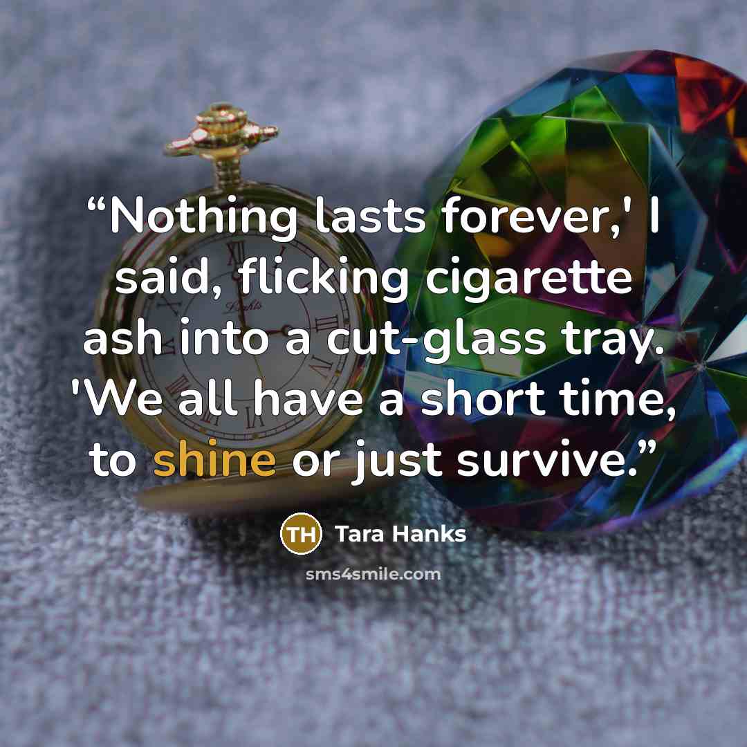 “Nothing lasts forever,' I said, flicking cigarette ash into a cut-glass tray. 'We all have a short time, to shine or just survive.” quote by Tara Hanks