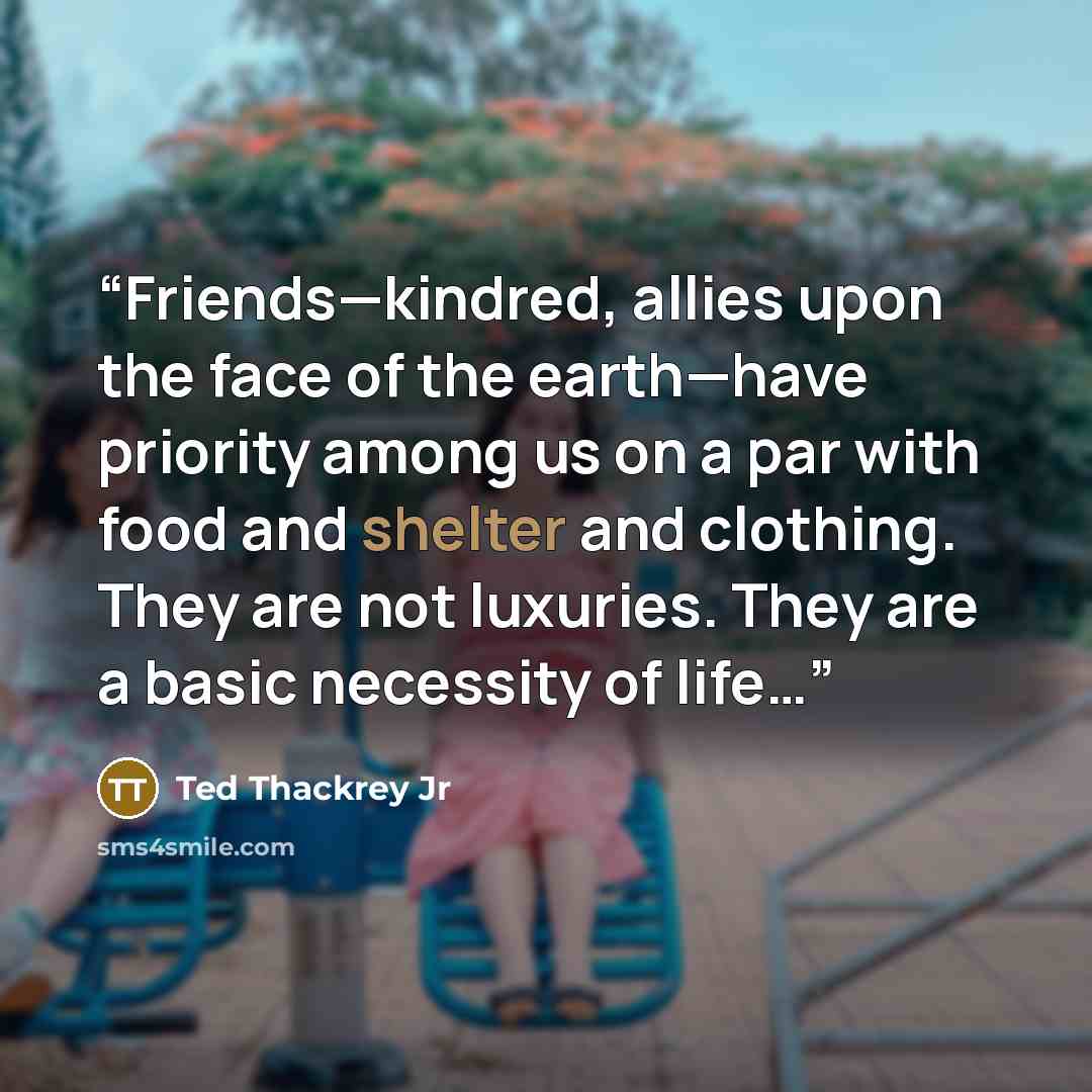 “Friends—kindred, allies upon the face of the earth—have priority among us on a par with food and shelter and clothing. They are not luxuries. They are a basic necessity of life…” quote by Ted Thackrey Jr