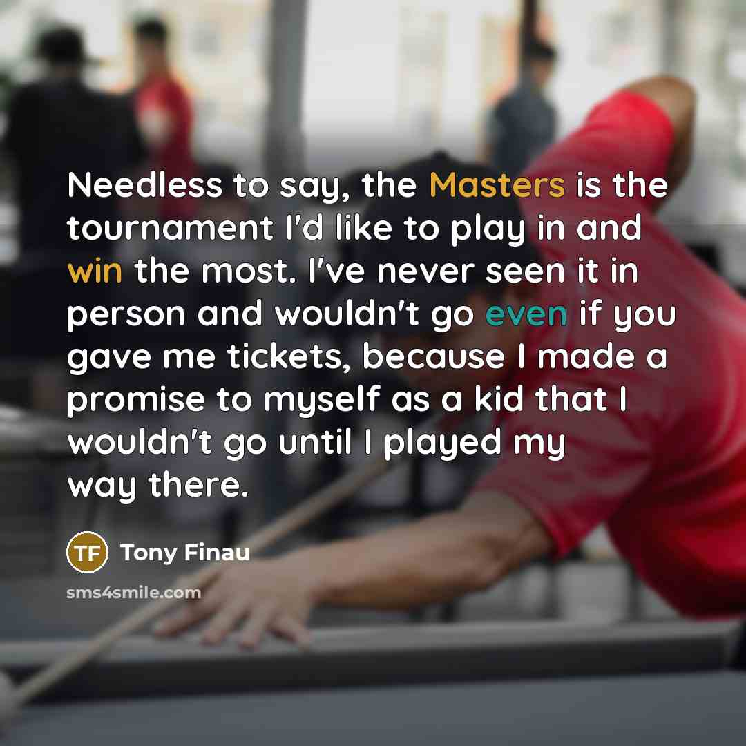 “Needless to say, the Masters is the tournament I'd like to play in and win the most. I've never seen it in person and wouldn't go even if you gave me tickets, because I made a promise to myself as a kid that I wouldn't go until I played my way there.” quote by Tony Finau