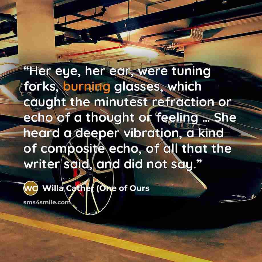 “Her eye, her ear, were tuning forks, burning glasses, which caught the minutest refraction or echo of a thought or feeling … She heard a deeper vibration, a kind of composite echo, of all that the writer said, and did not say.” quote by Willa Cather (One of Ours