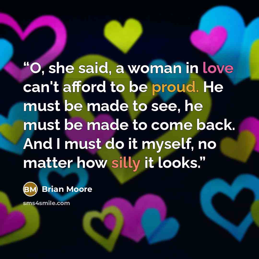 “O, she said, a woman in love can't afford to be proud. He must be made to see, he must be made to come back. And I must do it myself, no matter how silly it looks.” quote by Brian Moore