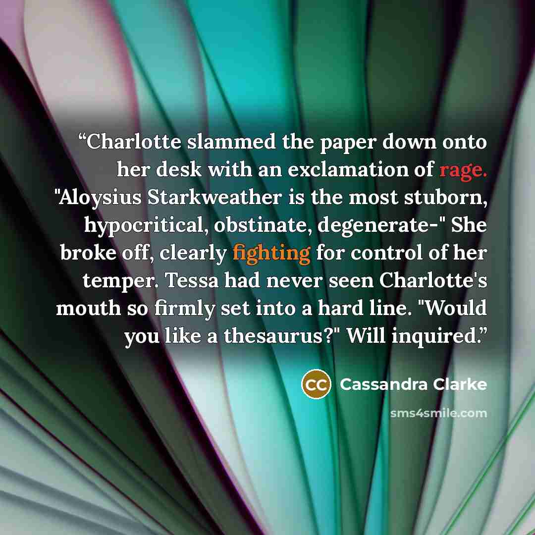 “Charlotte slammed the paper down onto her desk with an exclamation of rage. "Aloysius Starkweather is the most stuborn, hypocritical, obstinate, degenerate-" She broke off, clearly fighting for control of her temper. Tessa had never seen Charlotte's mouth so firmly set into a hard line. "Would you…” quote by Cassandra Clarke