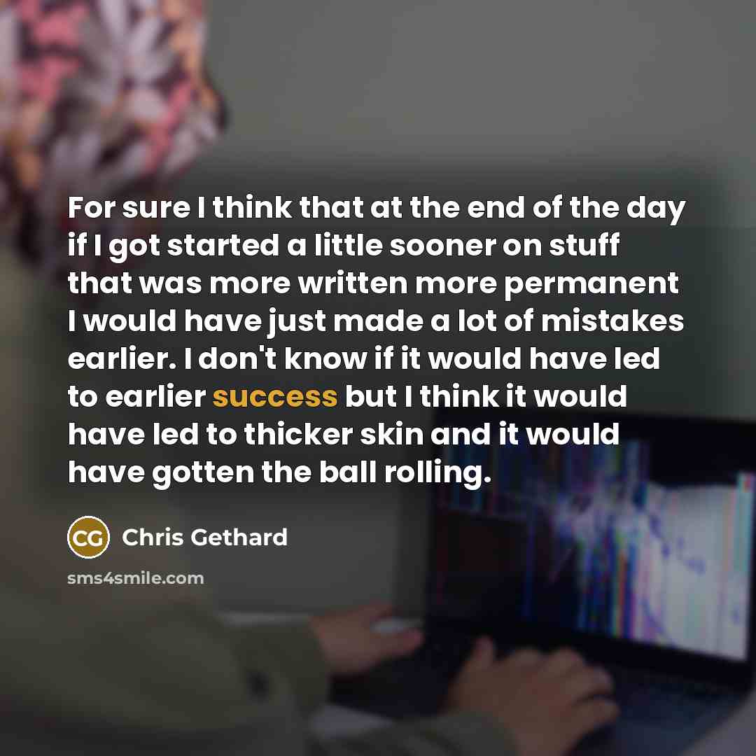 “For sure I think that at the end of the day if I got started a little sooner on stuff that was more written more permanent I would have just made a lot of mistakes earlier. I don't know if it would have led to earlier success but I think it would have led to thicker skin and it would have gotten…” quote by Chris Gethard