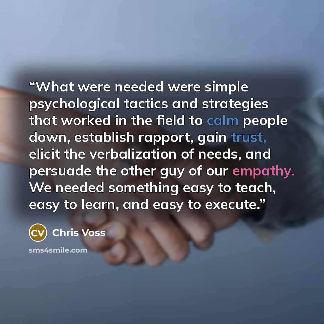 “What were needed were simple psychological tactics and strategies that worked in the field to calm people down, establish rapport, gain trust, elicit the verbalization of needs, and persuade the other guy of our empathy. We needed something easy to teach, easy to learn, and easy to execute.” quote by Chris Voss