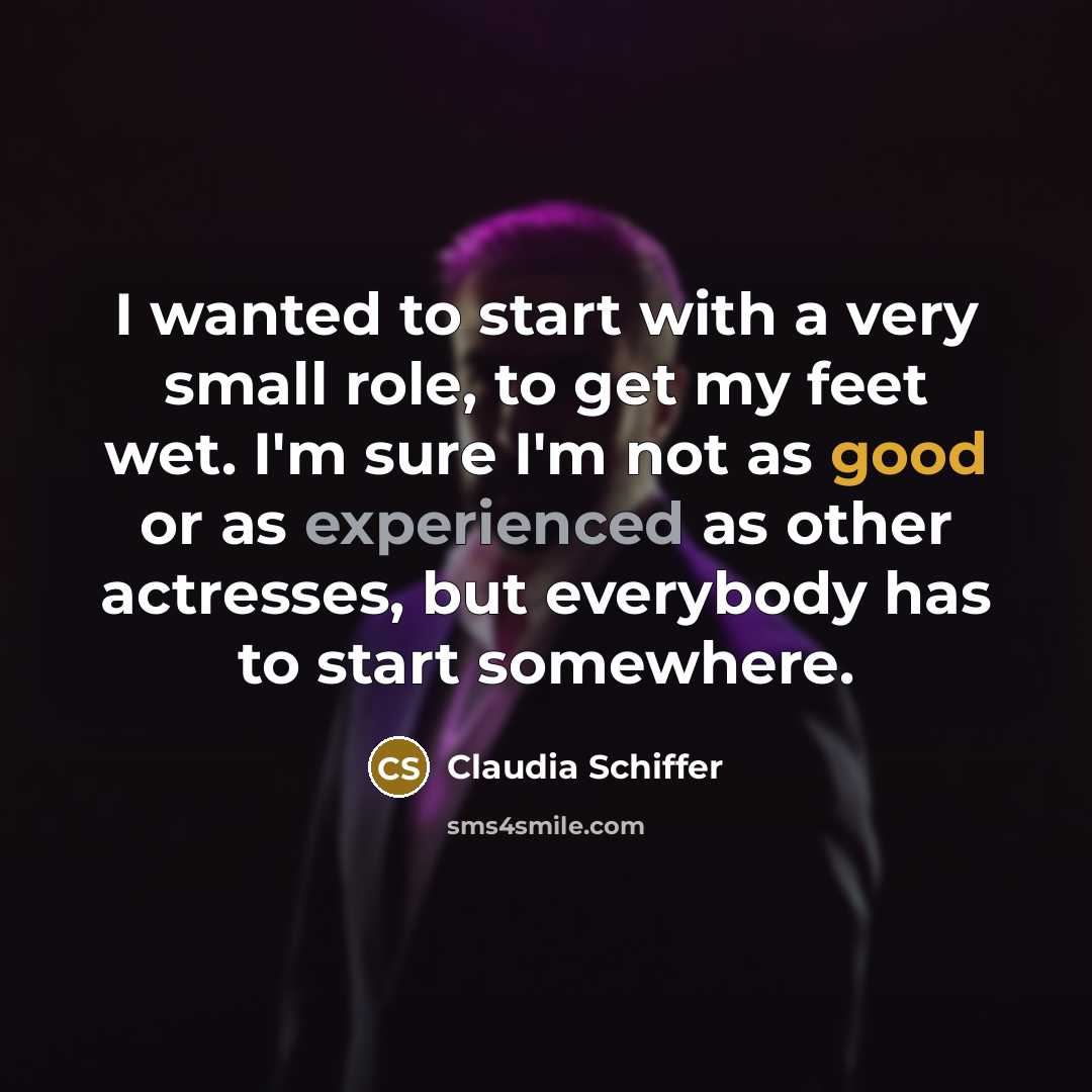 “I wanted to start with a very small role, to get my feet wet. I'm sure I'm not as good or as experienced as other actresses, but everybody has to start somewhere.” quote by Claudia Schiffer