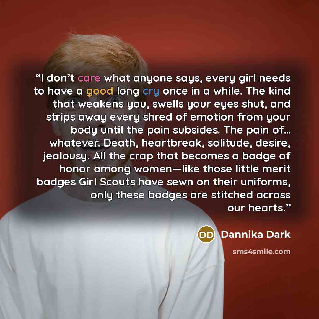 “I don’t care what anyone says, every girl needs to have a good long cry once in a while. The kind that weakens you, swells your eyes shut, and strips away every shred of emotion from your body until the pain subsides. The pain of… whatever. Death, heartbreak, solitude, desire, jealousy. All the…” quote by Dannika Dark