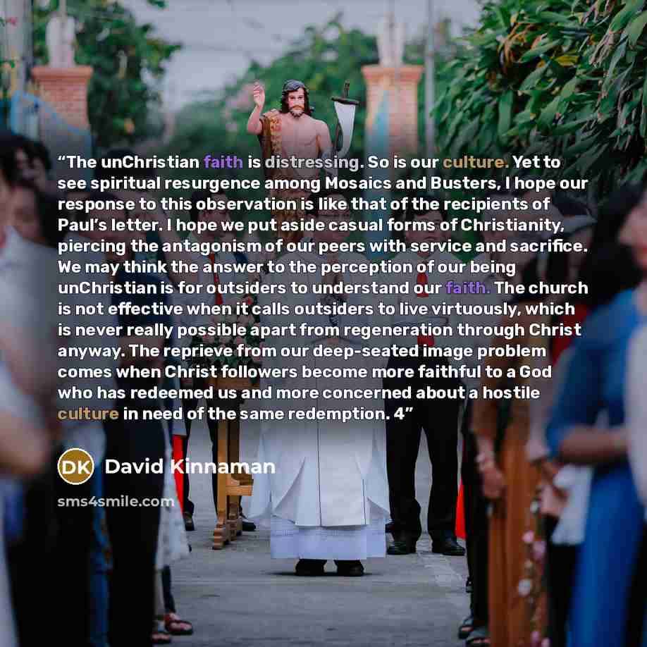 “The unChristian faith is distressing. So is our culture. Yet to see spiritual resurgence among Mosaics and Busters, I hope our response to this observation is like that of the recipients of Paul’s letter. I hope we put aside casual forms of Christianity, piercing the antagonism of our peers with…” quote by David Kinnaman