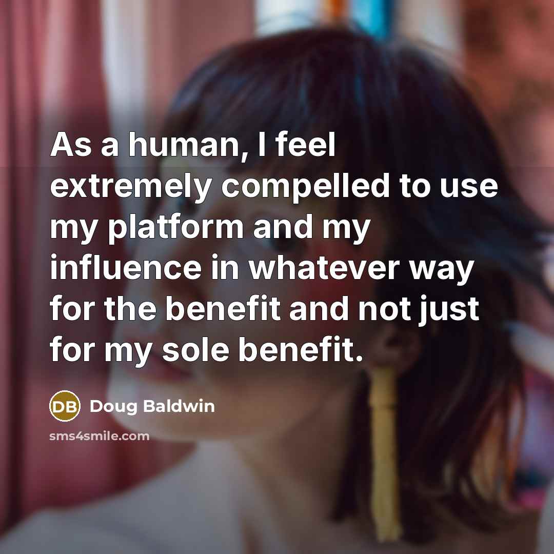 “As a human, I feel extremely compelled to use my platform and my influence in whatever way for the benefit and not just for my sole benefit.” quote by Doug Baldwin
