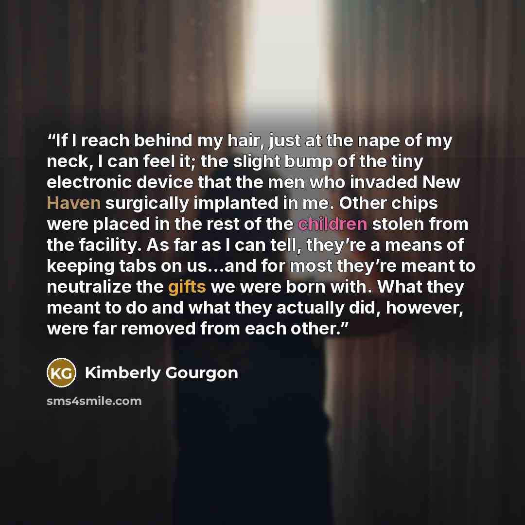 “If I reach behind my hair, just at the nape of my neck, I can feel it; the slight bump of the tiny electronic device that the men who invaded New Haven surgically implanted in me. Other chips were placed in the rest of the children stolen from the facility. As far as I can tell, they’re a means of…” quote by Kimberly Gourgon