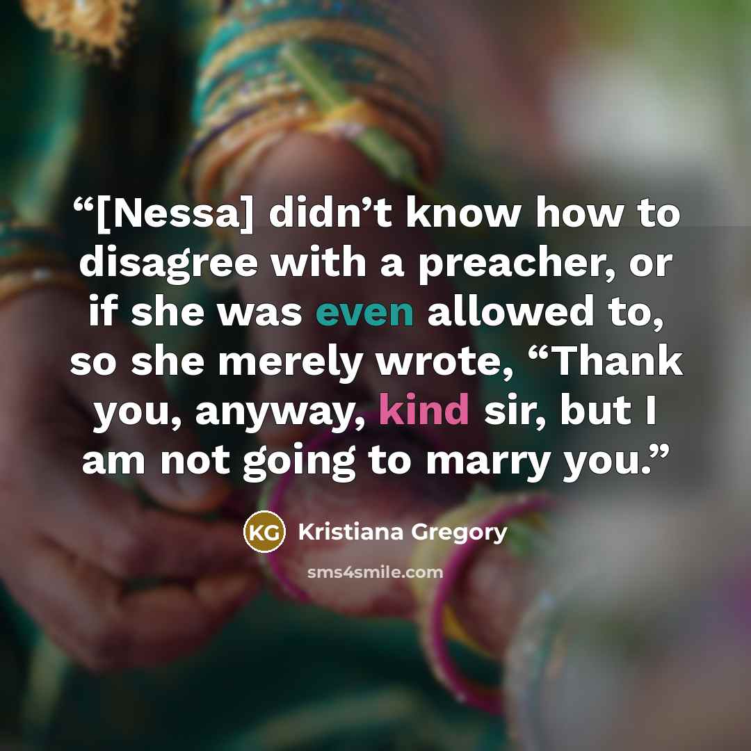 “[Nessa] didn’t know how to disagree with a preacher, or if she was even allowed to, so she merely wrote, “Thank you, anyway, kind sir, but I am not going to marry you.” quote by Kristiana Gregory