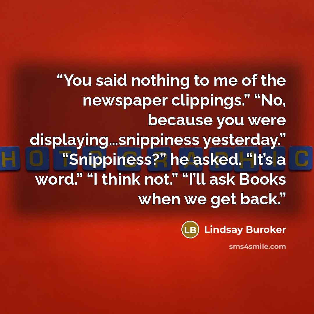 “You said nothing to me of the newspaper clippings.” “No, because you were displaying…snippiness yesterday.” “Snippiness?” he asked. “It’s a word.” “I think not.” “I’ll ask Books when we get back.” quote by Lindsay Buroker