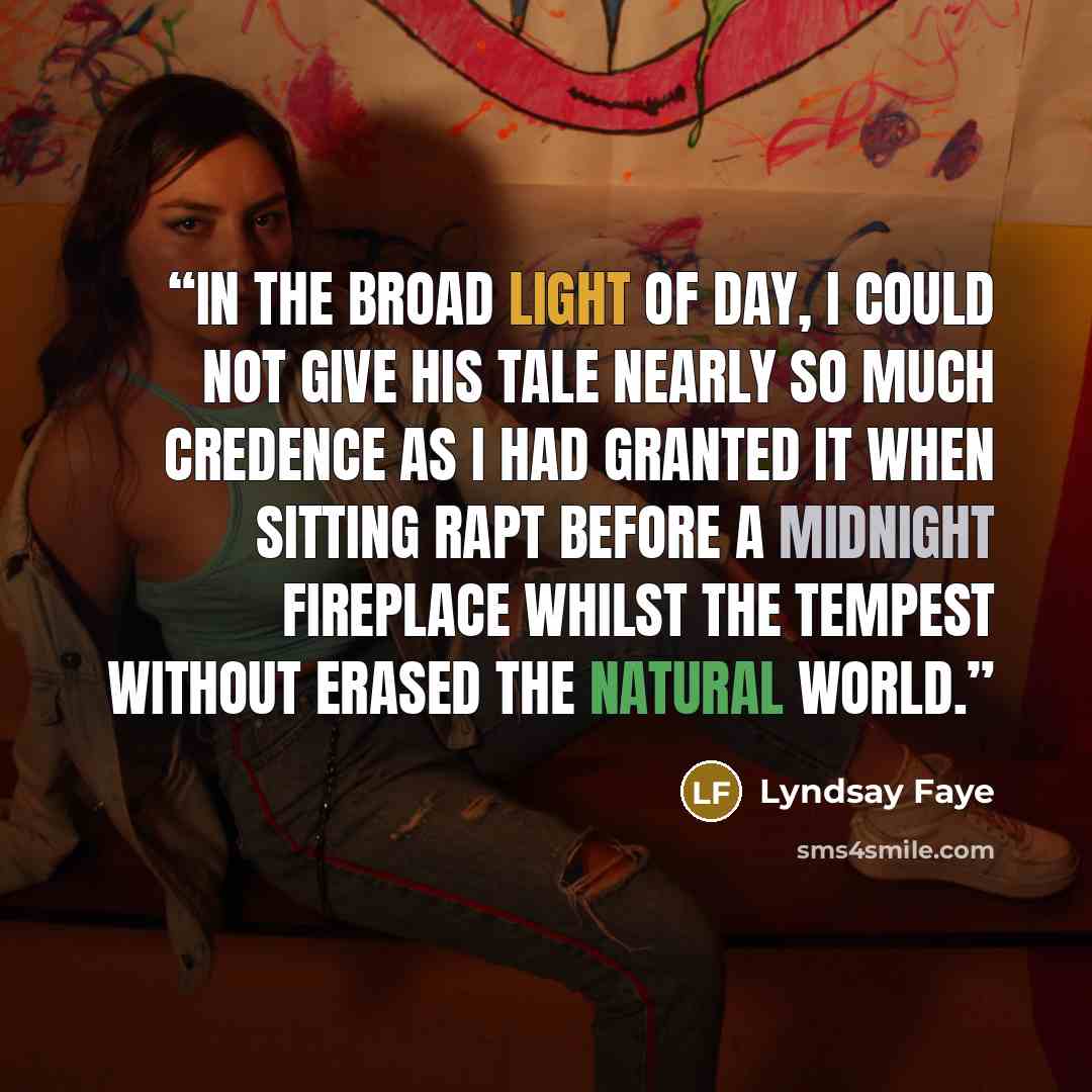 “In the broad light of day, I could not give his tale nearly so much credence as I had granted it when sitting rapt before a midnight fireplace whilst the tempest without erased the natural world.” quote by Lyndsay Faye