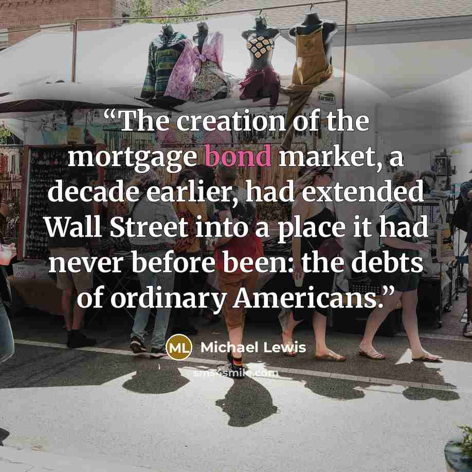 “The creation of the mortgage bond market, a decade earlier, had extended Wall Street into a place it had never before been: the debts of ordinary Americans.” quote by Michael Lewis