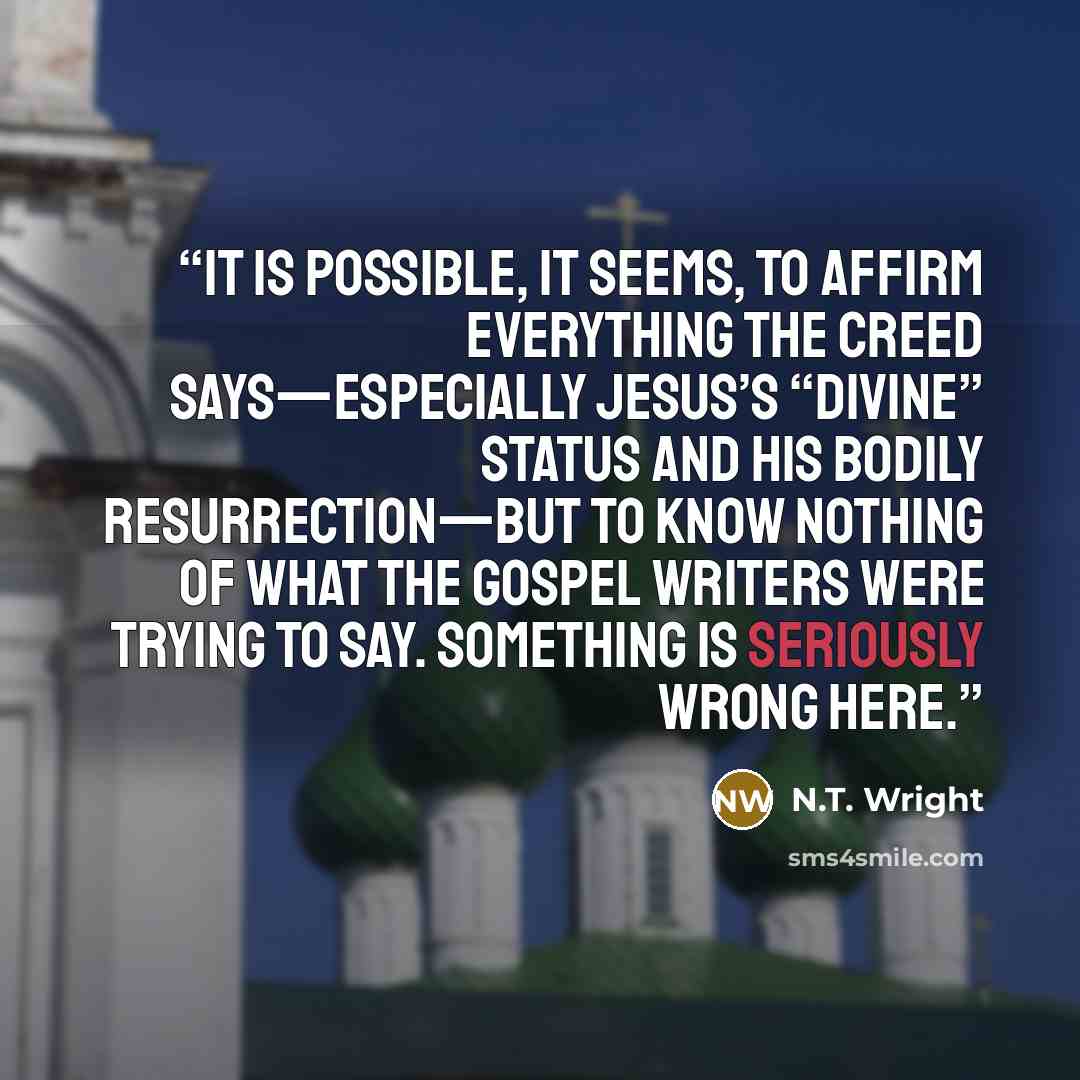 “It is possible, it seems, to affirm everything the creed says—especially Jesus’s “divine” status and his bodily resurrection—but to know nothing of what the gospel writers were trying to say. Something is seriously wrong here.” quote by N.T. Wright