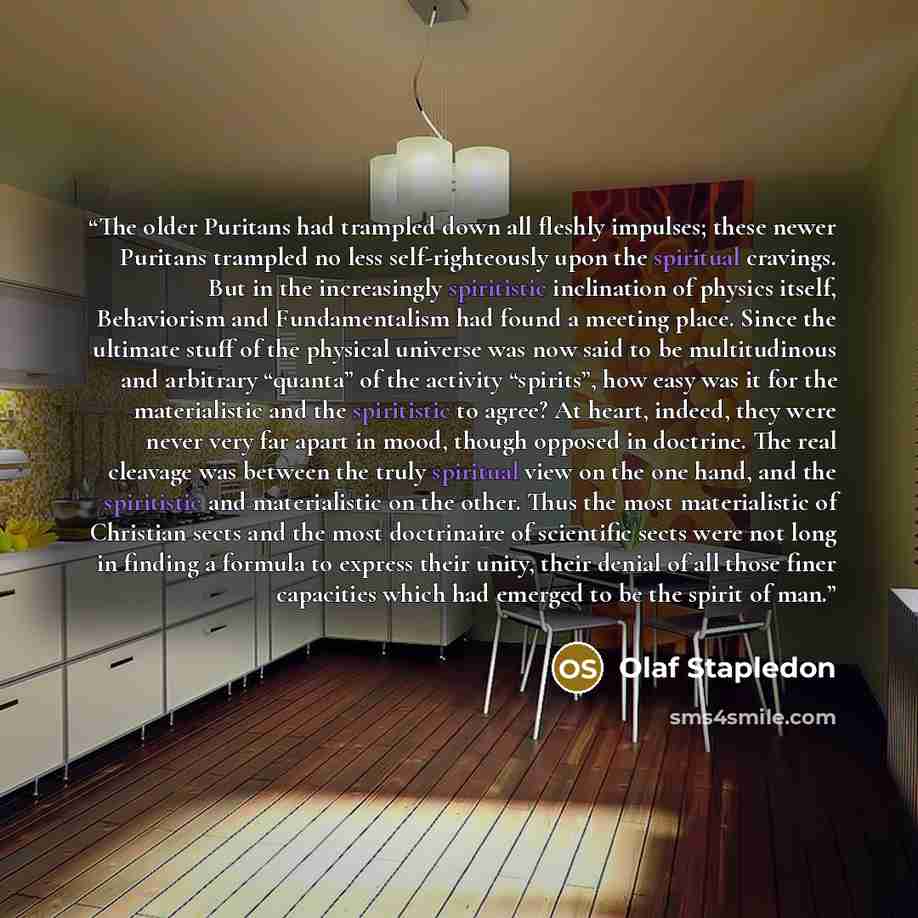 “The older Puritans had trampled down all fleshly impulses; these newer Puritans trampled no less self-righteously upon the spiritual cravings. But in the increasingly spiritistic inclination of physics itself, Behaviorism and Fundamentalism had found a meeting place. Since the ultimate stuff of…” quote by Olaf Stapledon