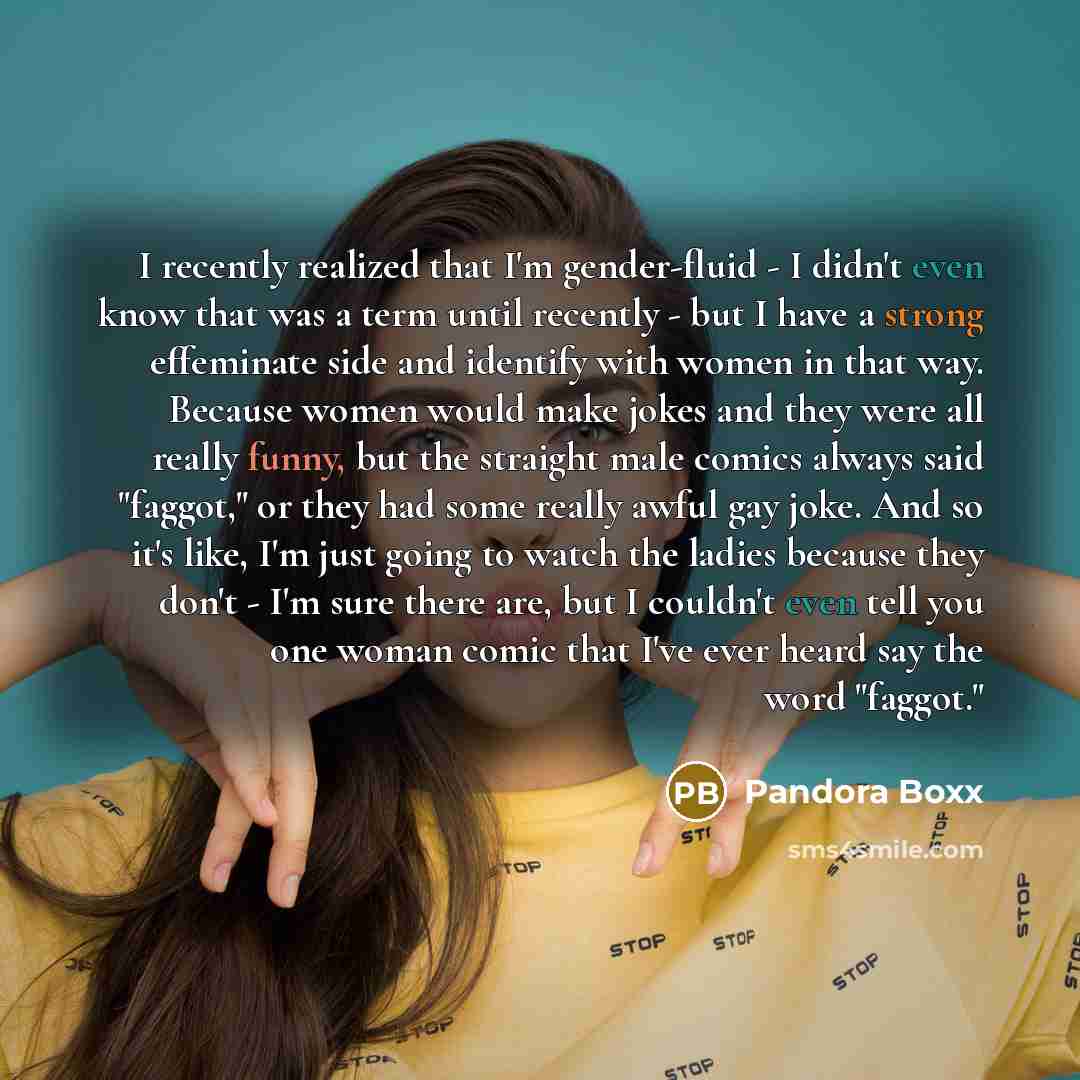 “I recently realized that I'm gender-fluid - I didn't even know that was a term until recently - but I have a strong effeminate side and identify with women in that way. Because women would make jokes and they were all really funny, but the straight male comics always said "faggot," or they had…” quote by Pandora Boxx