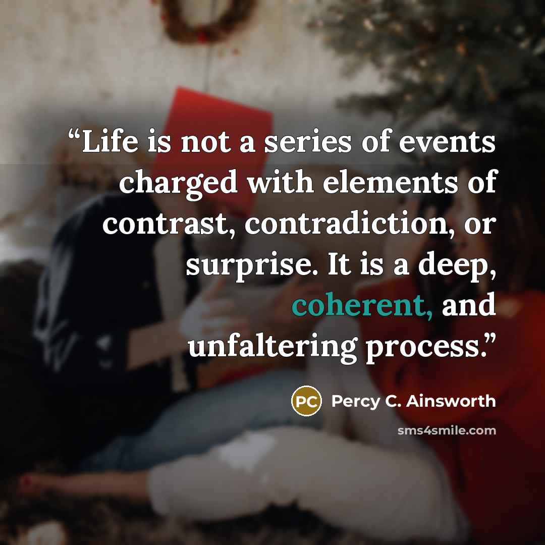 “Life is not a series of events charged with elements of contrast, contradiction, or surprise. It is a deep, coherent, and unfaltering process.” quote by Percy C. Ainsworth