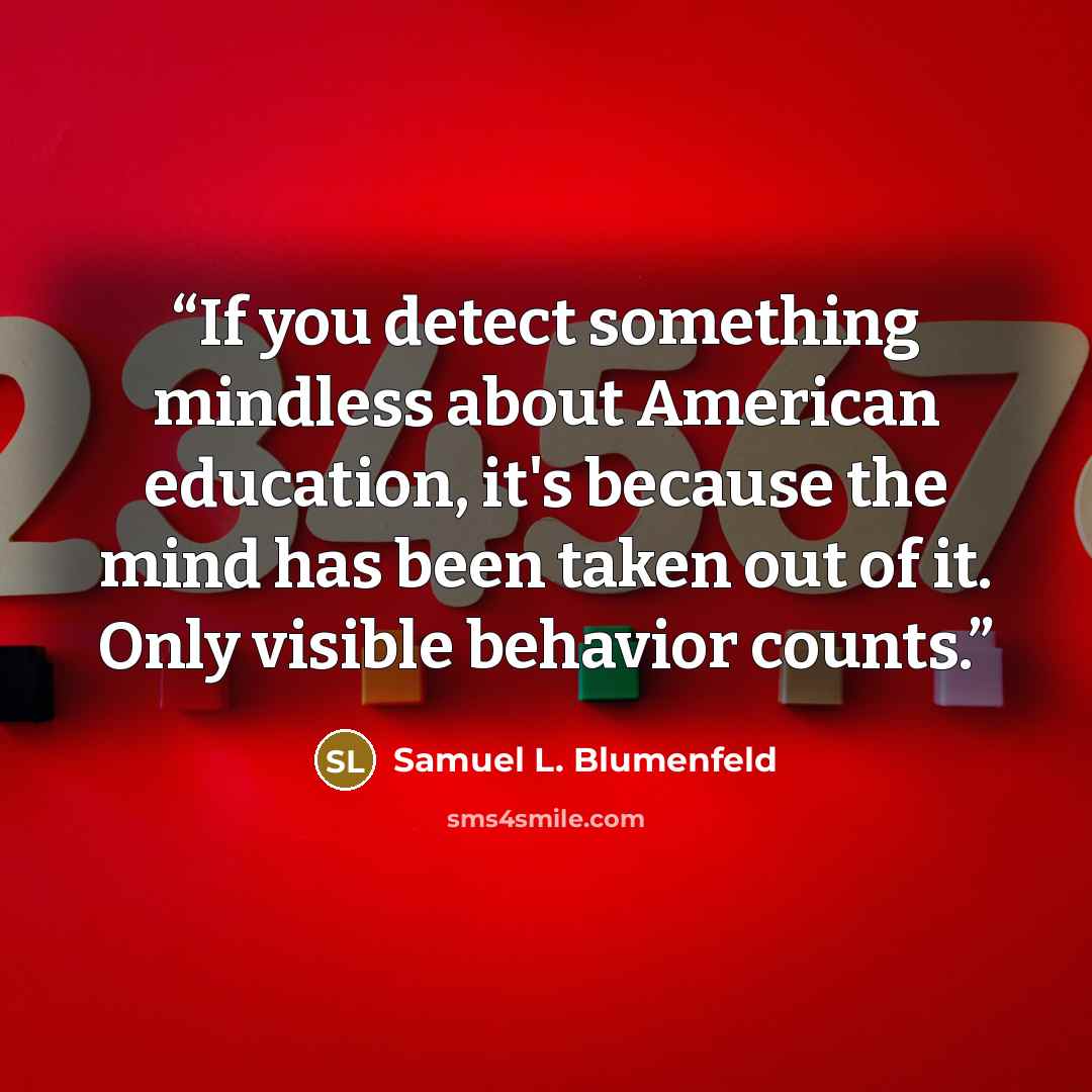 “If you detect something mindless about American education, it's because the mind has been taken out of it. Only visible behavior counts.” quote by Samuel L. Blumenfeld