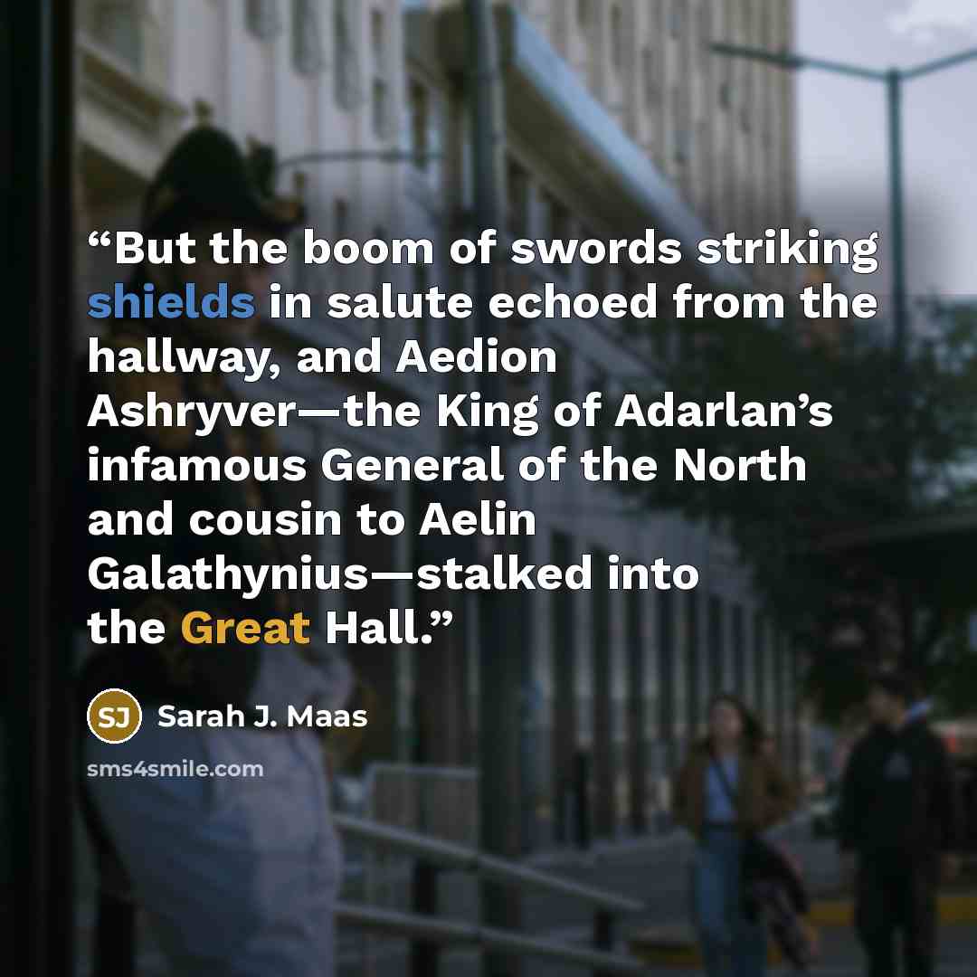 “But the boom of swords striking shields in salute echoed from the hallway, and Aedion Ashryver—the King of Adarlan’s infamous General of the North and cousin to Aelin Galathynius—stalked into the Great Hall.” quote by Sarah J. Maas