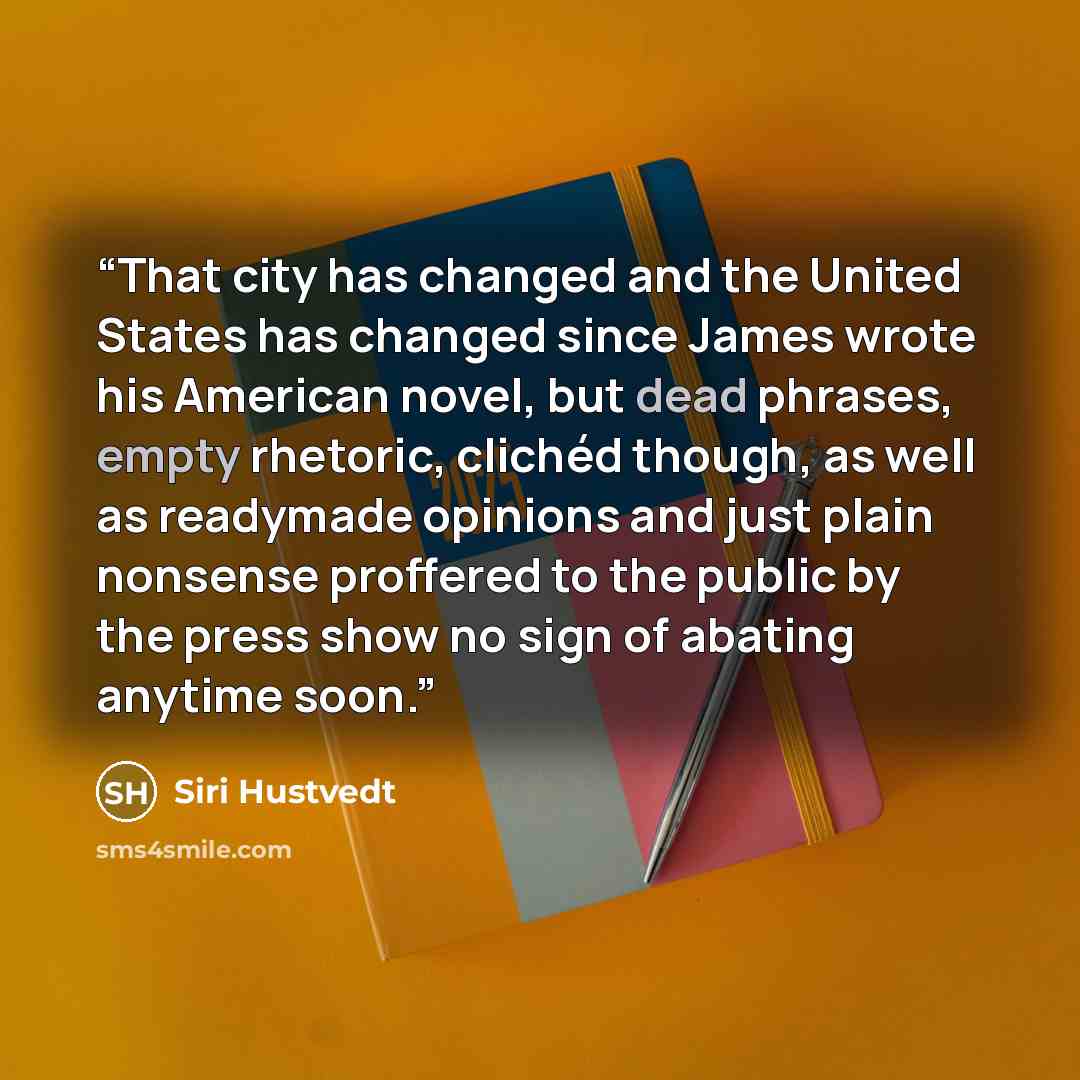 “That city has changed and the United States has changed since James wrote his American novel, but dead phrases, empty rhetoric, clichéd though, as well as readymade opinions and just plain nonsense proffered to the public by the press show no sign of abating anytime soon.” quote by Siri Hustvedt