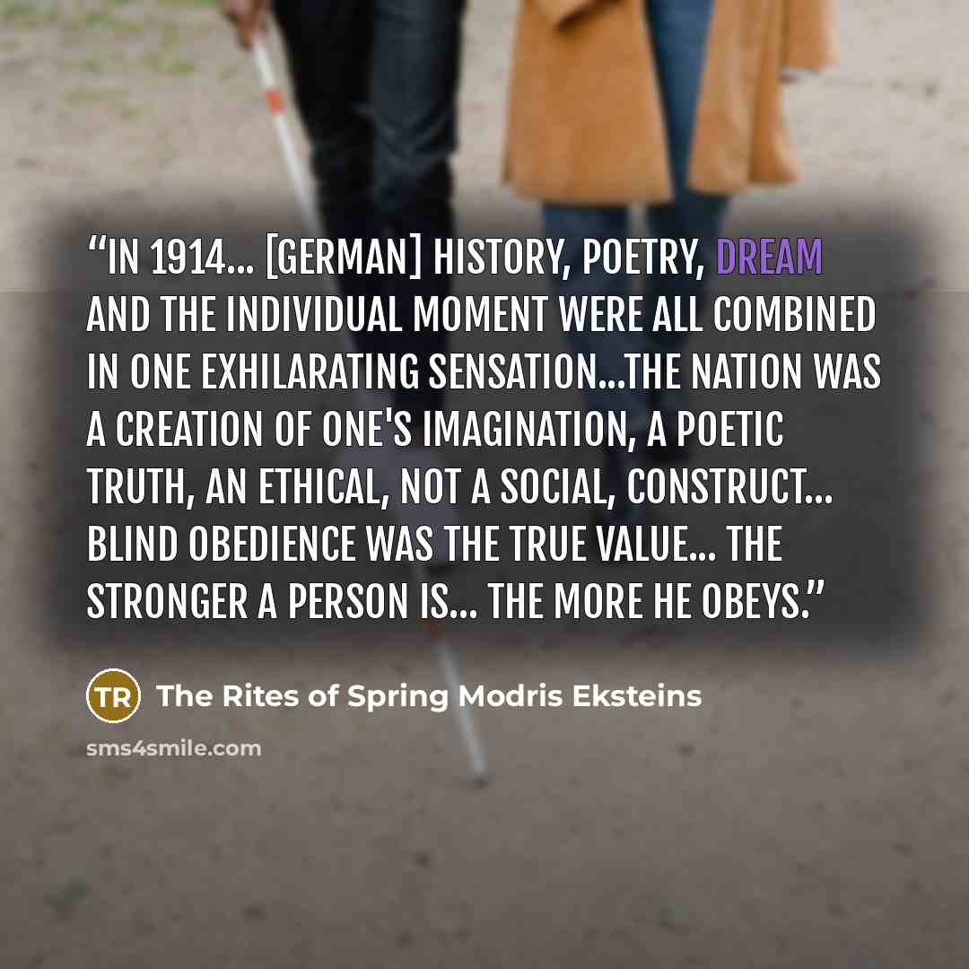 “In 1914... [German] history, poetry, dream and the individual moment were all combined in one exhilarating sensation...The nation was a creation of one's imagination, a poetic truth, an ethical, not a social, construct... blind obedience was the true value... the stronger a person is... the more…” quote by The Rites of Spring Modris Eksteins