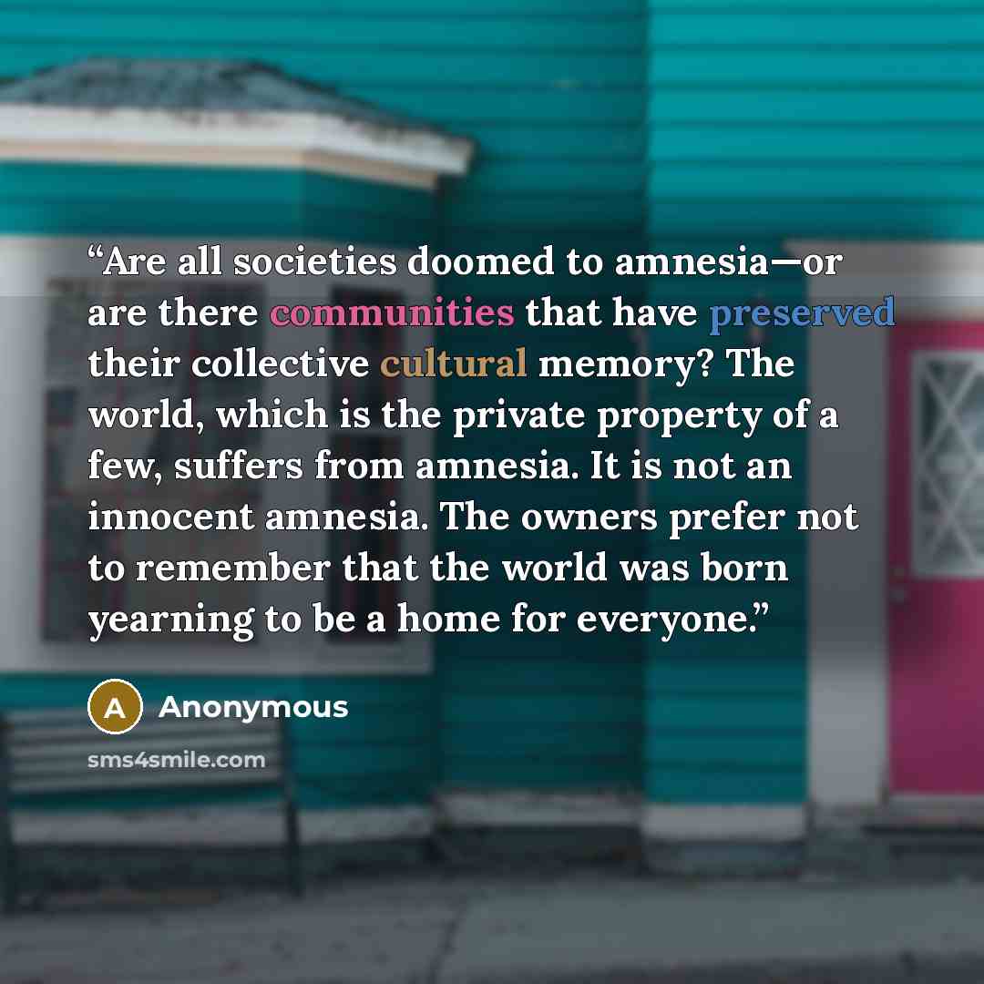 “Are all societies doomed to amnesia—or are there communities that have preserved their collective cultural memory? The world, which is the private property of a few, suffers from amnesia. It is not an innocent amnesia. The owners prefer not to remember that the world was born yearning to be a home…” quote by Anonymous