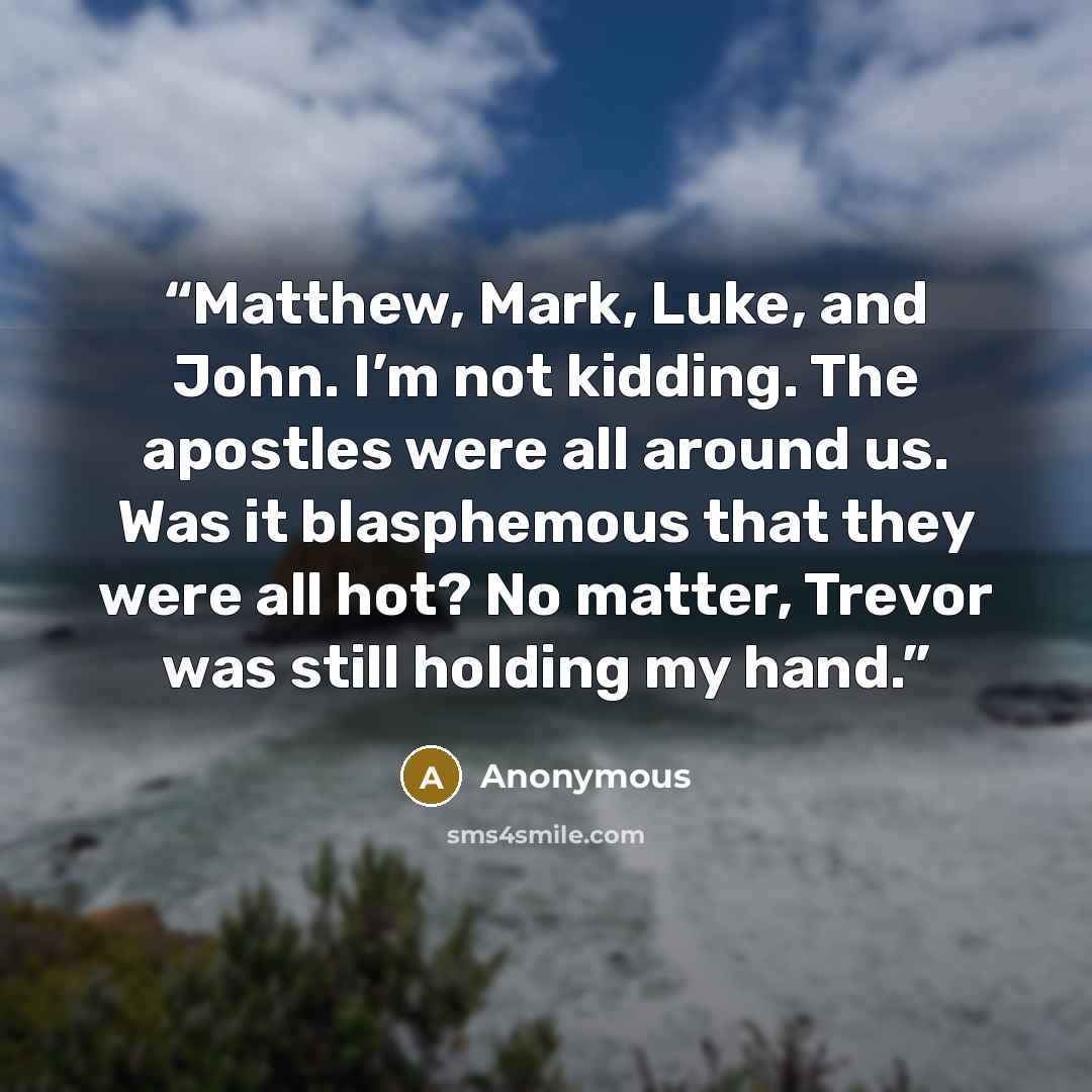 “Matthew, Mark, Luke, and John. I’m not kidding. The apostles were all around us. Was it blasphemous that they were all hot? No matter, Trevor was still holding my hand.” quote by Anonymous
