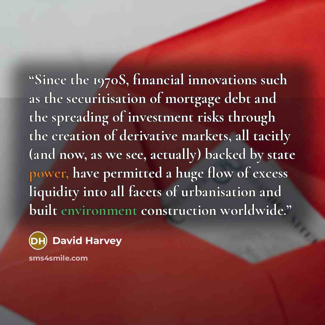 “Since the 1970S, financial innova­tions such as the securitisation of mortgage debt and the spreading of investment risks through the creation of derivative markets, all tacitly (and now, as we see, actually) backed by state power, have permitted a huge flow of excess liquidity into all facets of…” quote by David Harvey