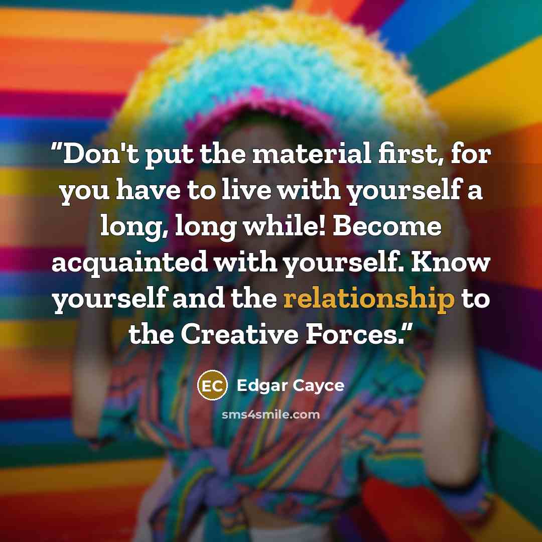 “Don't put the material first, for you have to live with yourself a long, long while! Become acquainted with yourself. Know yourself and the relationship to the Creative Forces.” quote by Edgar Cayce