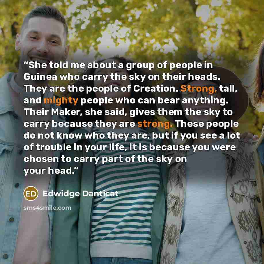 “She told me about a group of people in Guinea who carry the sky on their heads. They are the people of Creation. Strong, tall, and mighty people who can bear anything. Their Maker, she said, gives them the sky to carry because they are strong. These people do not know who they are, but if you see…” quote by Edwidge Danticat