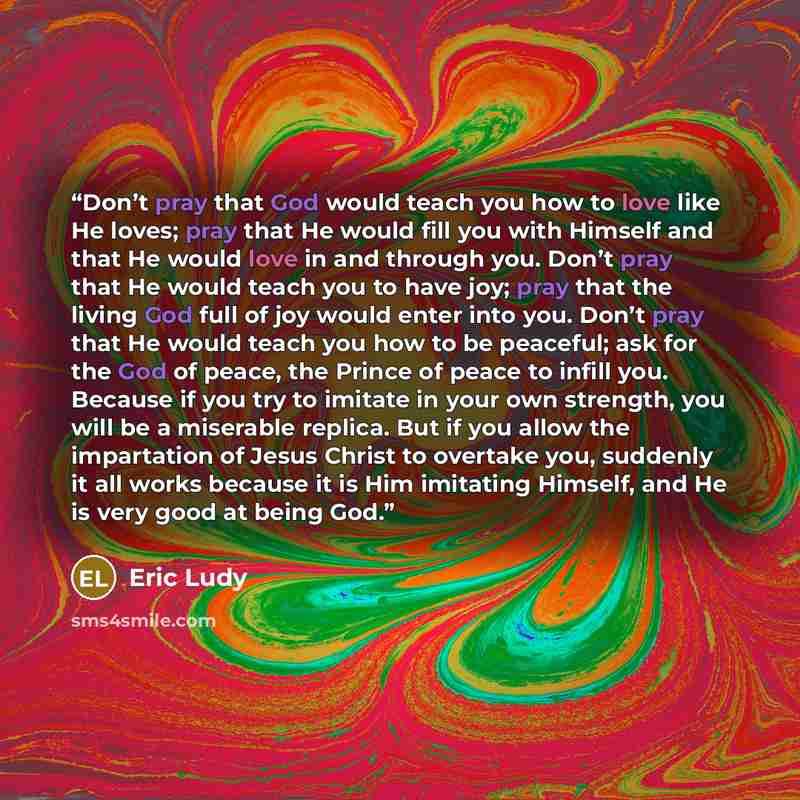 “Don’t pray that God would teach you how to love like He loves; pray that He would fill you with Himself and that He would love in and through you. Don’t pray that He would teach you to have joy; pray that the living God full of joy would enter into you. Don’t pray that He would teach you how to be…” quote by Eric Ludy