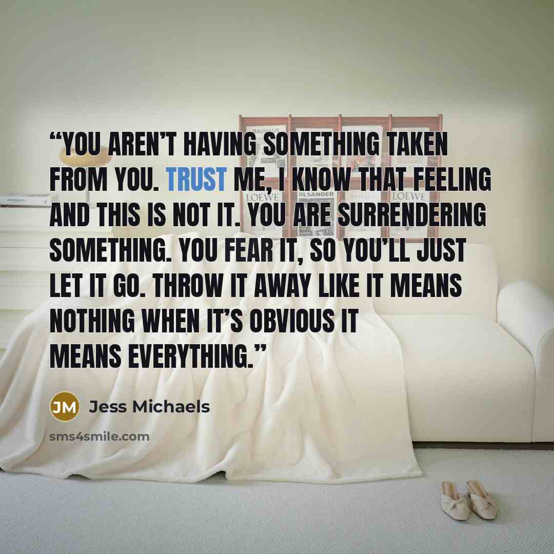 “You aren’t having something taken from you. Trust me, I know that feeling and this is not it. You are surrendering something. You fear it, so you’ll just let it go. Throw it away like it means nothing when it’s obvious it means everything.” quote by Jess Michaels