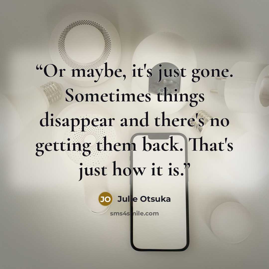 “Or maybe, it's just gone. Sometimes things disappear and there's no getting them back. That's just how it is.” quote by Julie Otsuka