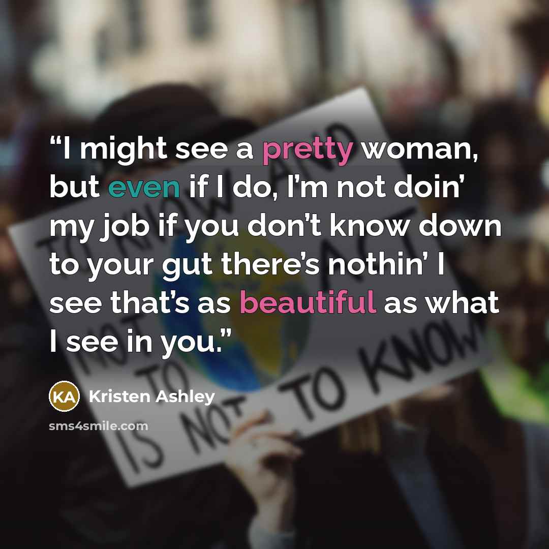 “I might see a pretty woman, but even if I do, I’m not doin’ my job if you don’t know down to your gut there’s nothin’ I see that’s as beautiful as what I see in you.” quote by Kristen Ashley