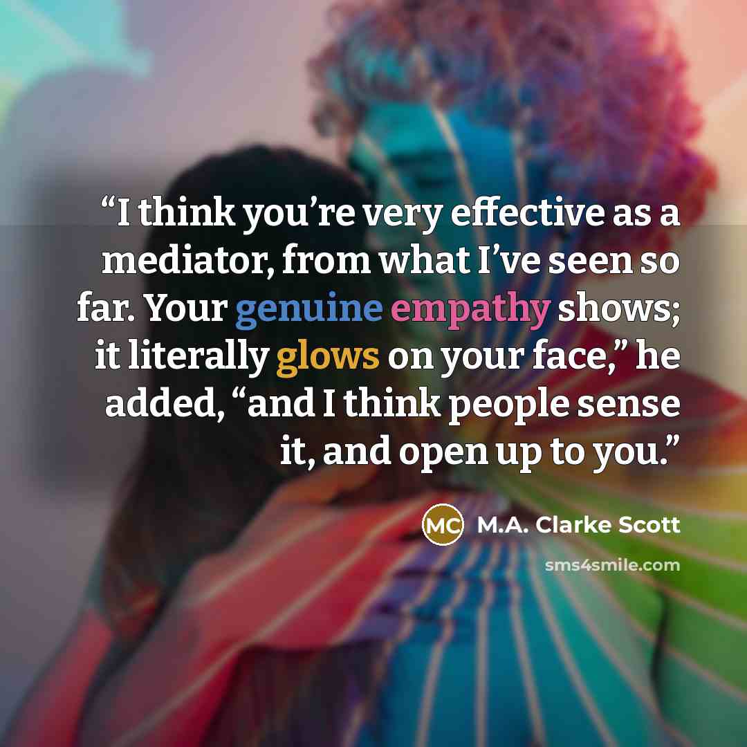 “I think you’re very effective as a mediator, from what I’ve seen so far. Your genuine empathy shows; it literally glows on your face,” he added, “and I think people sense it, and open up to you.” quote by M.A. Clarke Scott