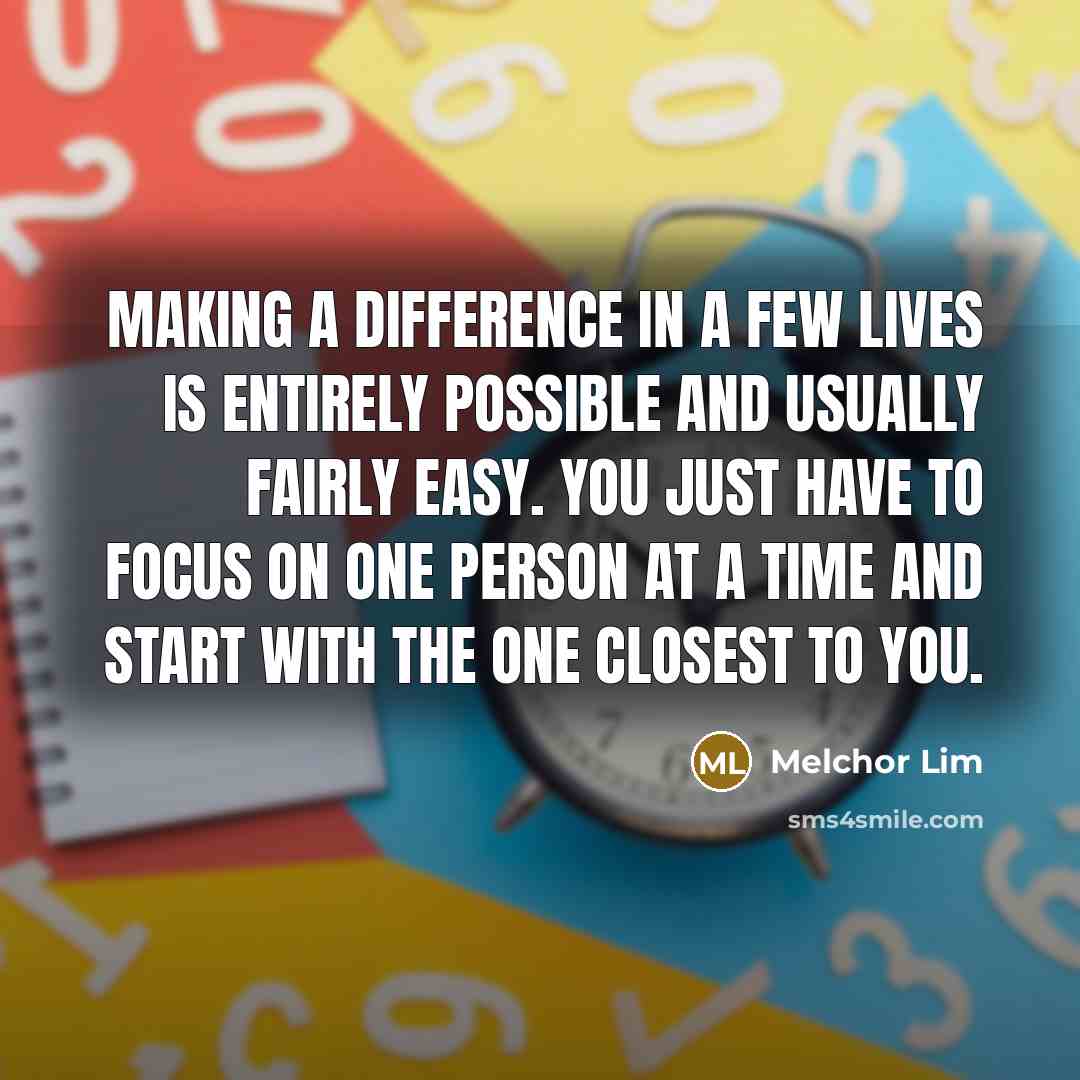 “Making a difference in a few lives is entirely possible and usually fairly easy. You just have to focus on one person at a time and start with the one closest to you.” quote by Melchor Lim