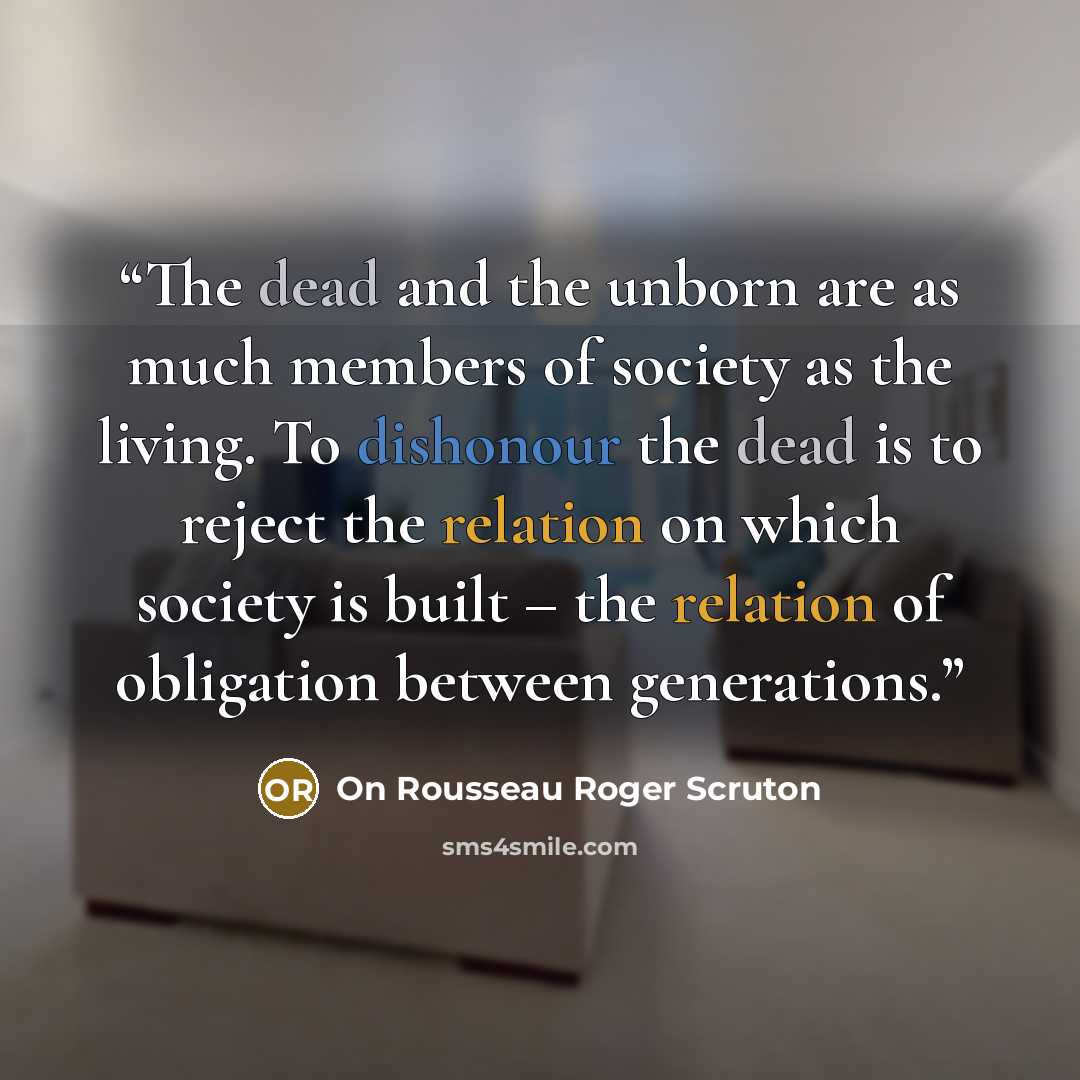 “The dead and the unborn are as much members of society as the living. To dishonour the dead is to reject the relation on which society is built – the relation of obligation between generations.” quote by On Rousseau Roger Scruton