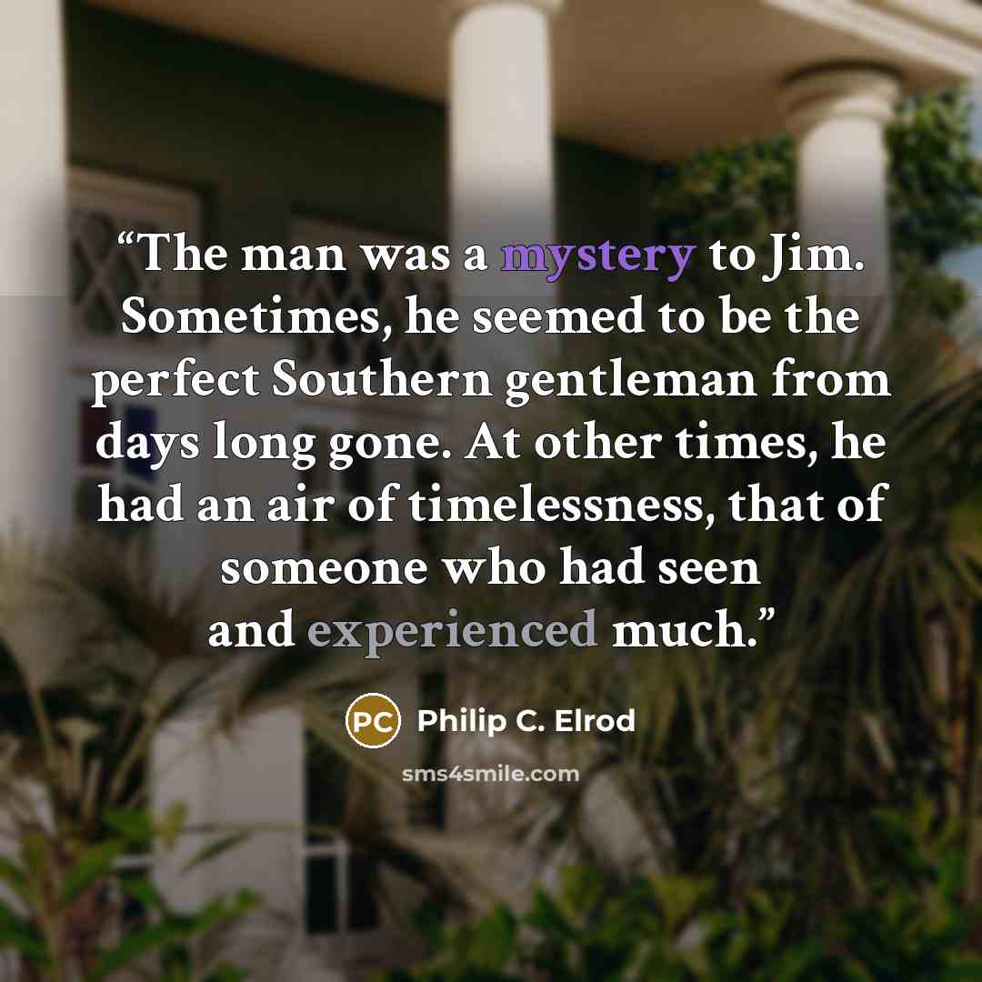 “The man was a mystery to Jim. Sometimes, he seemed to be the perfect Southern gentleman from days long gone. At other times, he had an air of timelessness, that of someone who had seen and experienced much.” quote by Philip C. Elrod