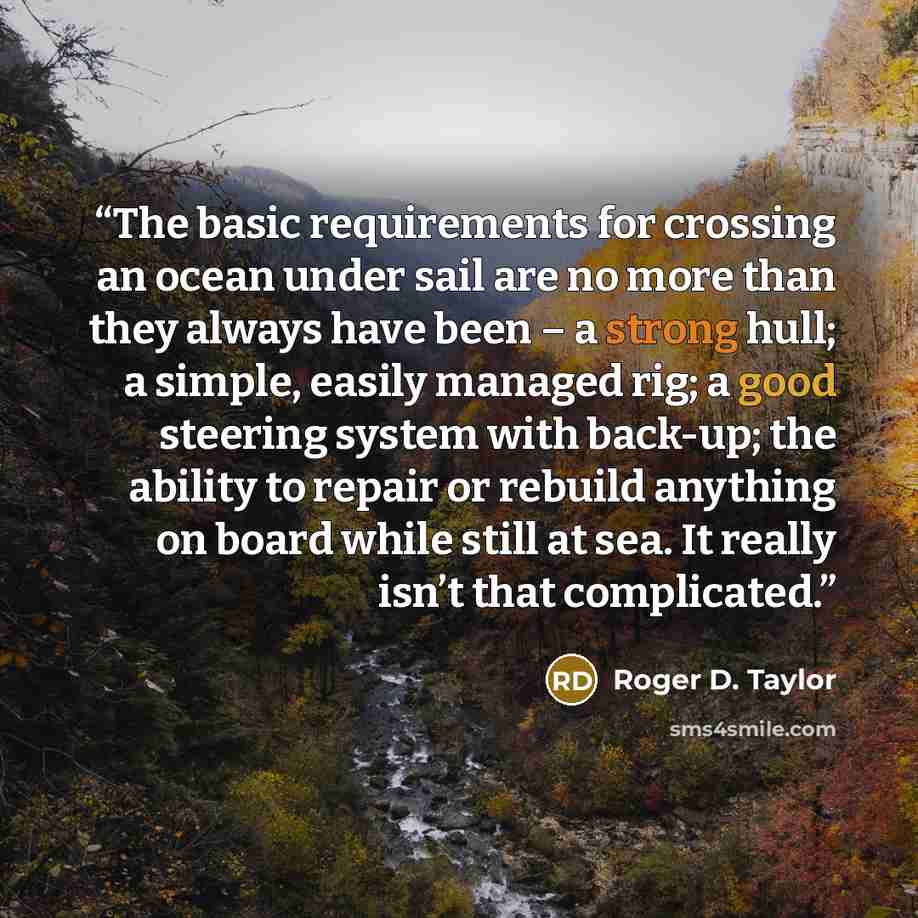 “The basic requirements for crossing an ocean under sail are no more than they always have been – a strong hull; a simple, easily managed rig; a good steering system with back-up; the ability to repair or rebuild anything on board while still at sea. It really isn’t that complicated.” quote by Roger D. Taylor