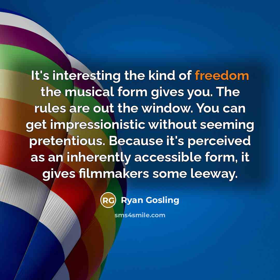 “It's interesting the kind of freedom the musical form gives you. The rules are out the window. You can get impressionistic without seeming pretentious. Because it's perceived as an inherently accessible form, it gives filmmakers some leeway.” quote by Ryan Gosling