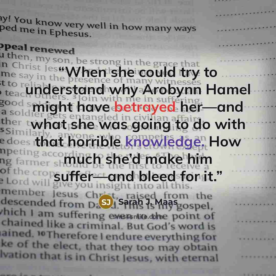 “When she could try to understand why Arobynn Hamel might have betrayed her—and what she was going to do with that horrible knowledge. How much she’d make him suffer—and bleed for it.” quote by Sarah J. Maas