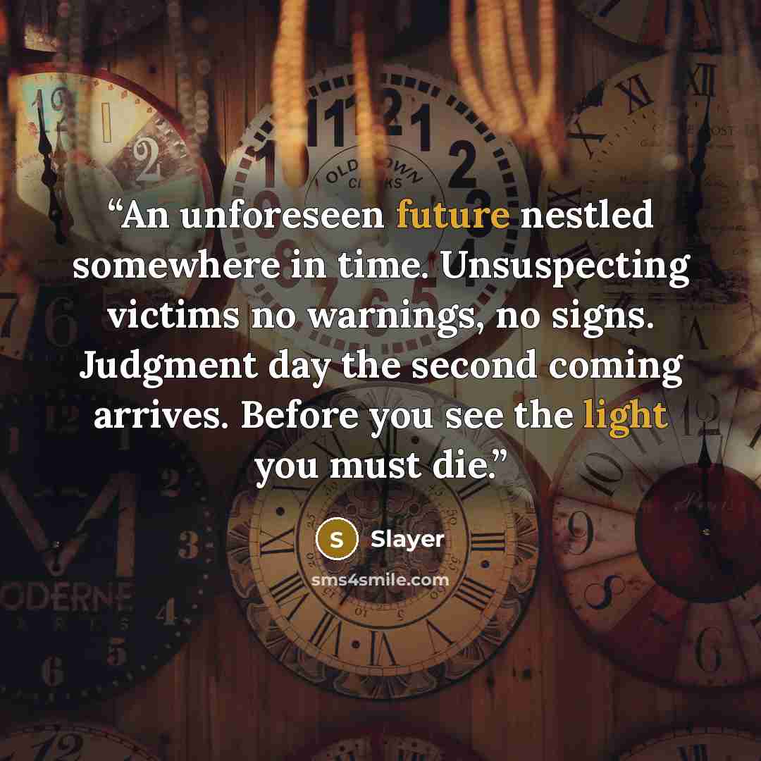 “An unforeseen future nestled somewhere in time. Unsuspecting victims no warnings, no signs. Judgment day the second coming arrives. Before you see the light you must die.” quote by Slayer