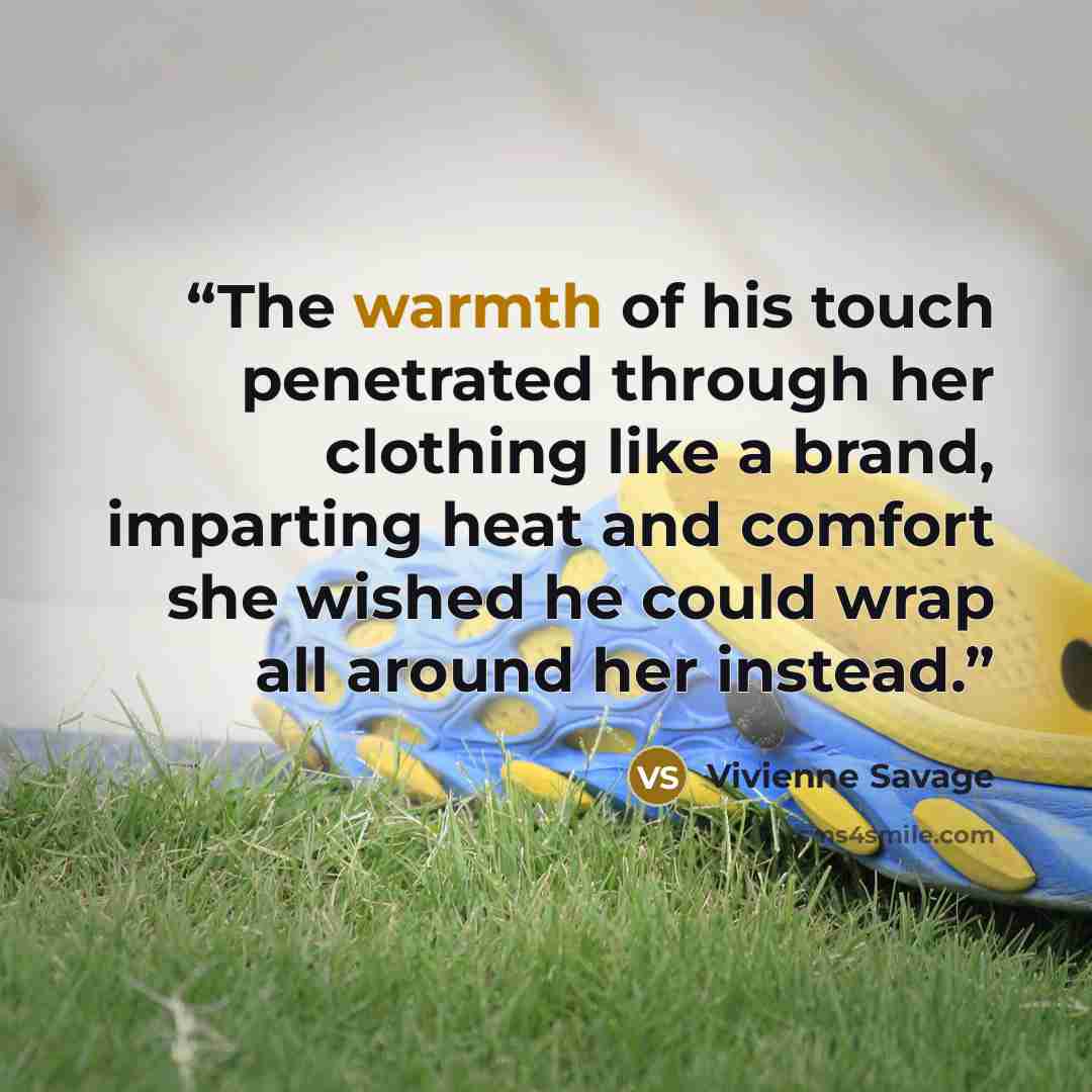 “The warmth of his touch penetrated through her clothing like a brand, imparting heat and comfort she wished he could wrap all around her instead.” quote by Vivienne Savage