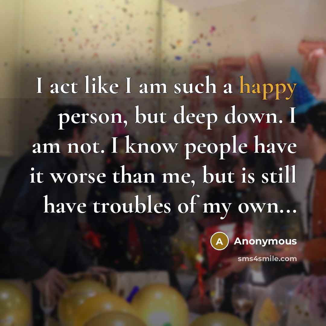 “I act like I am such a happy person, but deep down. I am not. I know people have it worse than me, but is still have troubles of my own...” quote by Anonymous