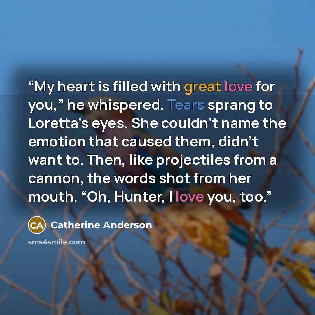 “My heart is filled with great love for you,” he whispered. Tears sprang to Loretta’s eyes. She couldn’t name the emotion that caused them, didn’t want to. Then, like projectiles from a cannon, the words shot from her mouth. “Oh, Hunter, I love you, too.” quote by Catherine Anderson