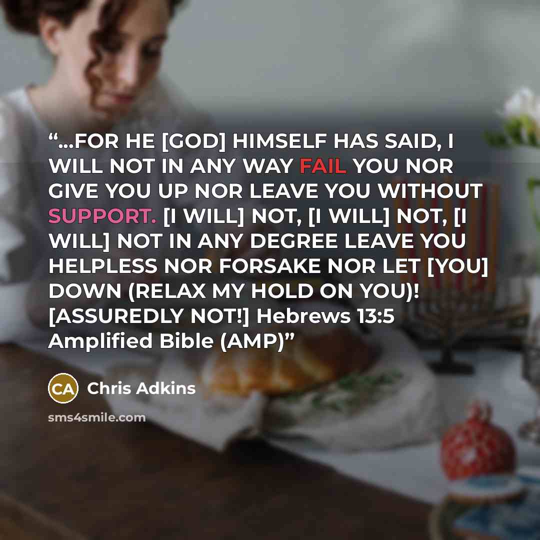 “...FOR HE [GOD] HIMSELF HAS SAID, I WILL NOT IN ANY WAY FAIL YOU NOR GIVE YOU UP NOR LEAVE YOU WITHOUT SUPPORT. [I WILL] NOT, [I WILL] NOT, [I WILL] NOT IN ANY DEGREE LEAVE YOU HELPLESS NOR FORSAKE NOR LET [YOU] DOWN (RELAX MY HOLD ON YOU)! [ASSUREDLY NOT!] Hebrews 13:5 Amplified Bible (AMP)” quote by Chris Adkins