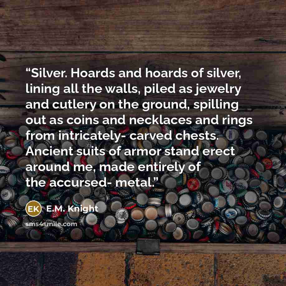 “Silver. Hoards and hoards of silver, lining all the walls, piled as jewelry and cutlery on the ground, spilling out as coins and necklaces and rings from intricately- carved chests. Ancient suits of armor stand erect around me, made entirely of the accursed- metal.” quote by E.M. Knight