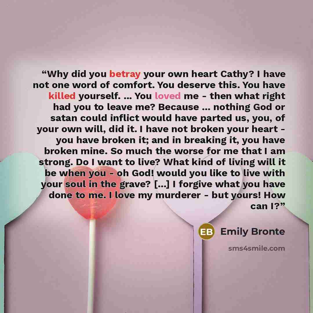 “Why did you betray your own heart Cathy? I have not one word of comfort. You deserve this. You have killed yourself. ... You loved me - then what right had you to leave me? Because ... nothing God or satan could inflict would have parted us, you, of your own will, did it. I have not broken your…” quote by Emily Brontë