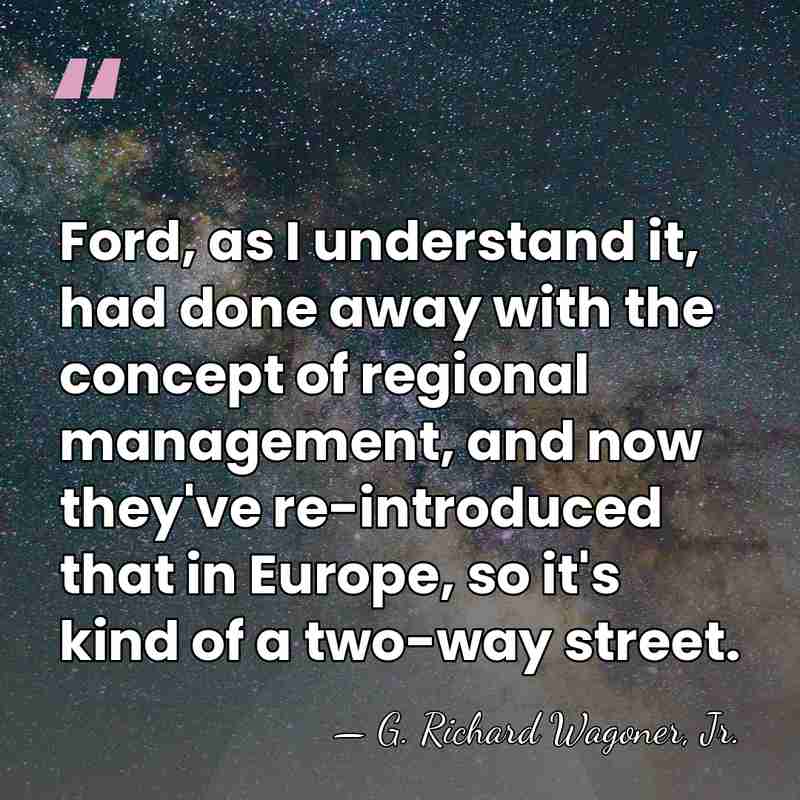 Ford, as I understand it, had done away with the concept of&hellip; - G. Richard Wagoner, Jr.